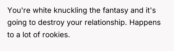 You're white knuckling the fantasy and it's going to destroy...
