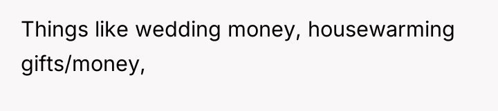 Things like wedding money, housewarming gifts/money,