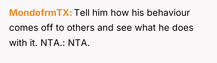 MondofrmTX Tell him how his behaviour comes off to others...