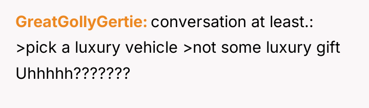 GreatGollyGertie conversation at least.: >pick a luxury vehicle >not some...