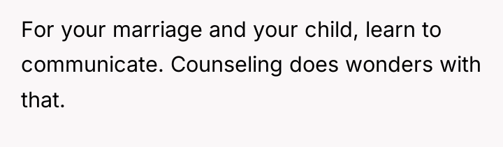For your marriage and your child, learn to communicate. Counseling...