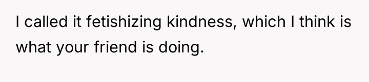 I called it fetishizing kindness, which I think is what...