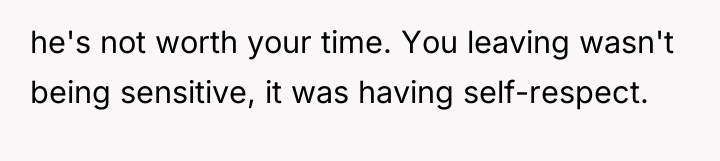 he's not worth your time. You leaving wasn't being sensitive,...
