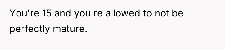 You're 15 and you're allowed to not be perfectly mature.