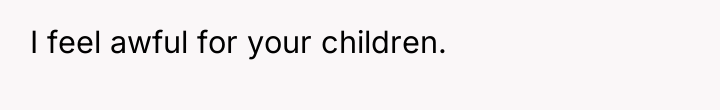 I feel awful for your children.