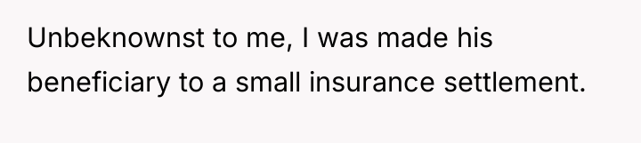 Unbeknownst to me, I was made his beneficiary to a...