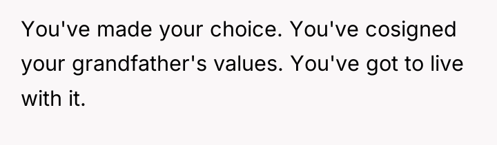 You've made your choice. You've cosigned your grandfather's values. You've...