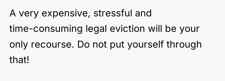 A very expensive, stressful and time-consuming legal eviction will be...