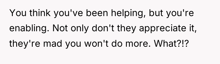 You think you've been helping, but you're enabling. Not only...