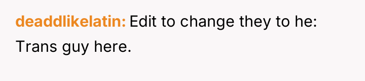 deaddlikelatin Edit to change they to he: Trans guy here.