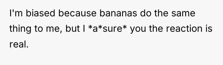 I'm biased because bananas do the same thing to me,...