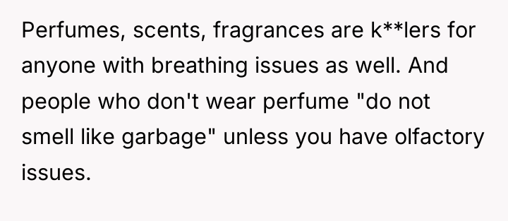 Perfumes, scents, fragrances are k**lers for anyone with breathing issues...