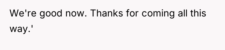 We're good now. Thanks for coming all this way.'
