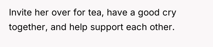 Invite her over for tea, have a good cry together,...