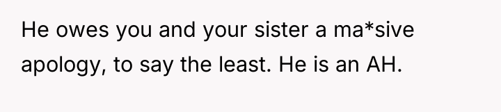 He owes you and your sister a ma*sive apology, to...