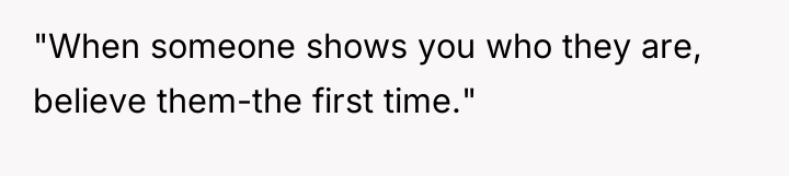 "When someone shows you who they are, believe them-the first...