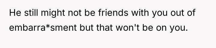 He still might not be friends with you out of...