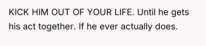 KICK HIM OUT OF YOUR LIFE. Until he gets his...