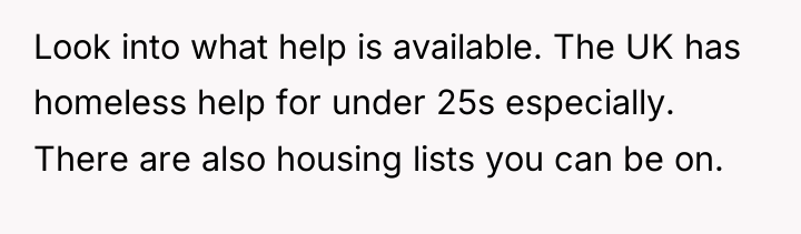 Look into what help is available. The UK has homeless...