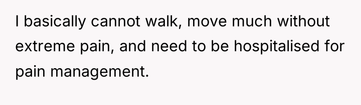 I basically cannot walk, move much without extreme pain, and...