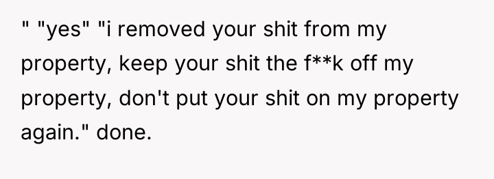 " "yes" "i removed your shit from my property, keep...