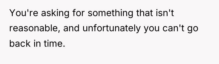 You're asking for something that isn't reasonable, and unfortunately you...