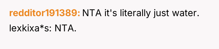 redditor191389 NTA it's literally just water. lexkixa*s: NTA.