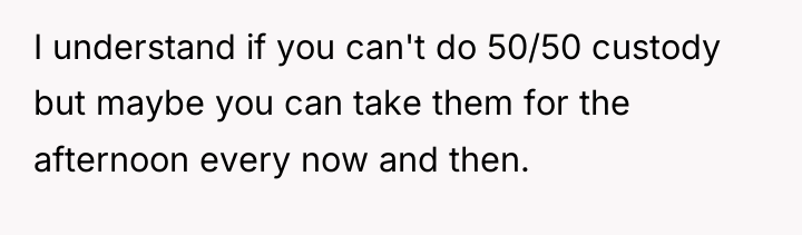 I understand if you can't do 50/50 custody but maybe...