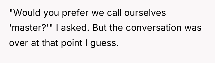 "Would you prefer we call ourselves 'master?'" I asked. But...