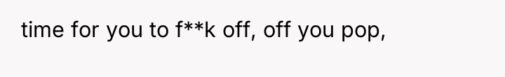 time for you to f**k off, off you pop,
