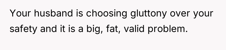 Your husband is choosing gluttony over your safety and it...