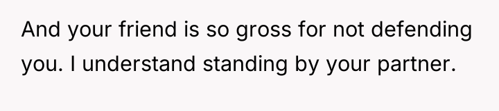 And your friend is so gross for not defending you....