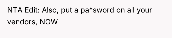 NTA Edit: Also, put a pa*sword on all your vendors,...