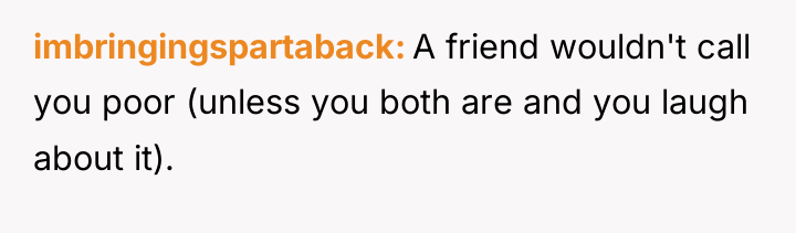 imbringingspartaback A friend wouldn't call you poor (unless you both...