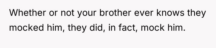 Whether or not your brother ever knows they mocked him,...