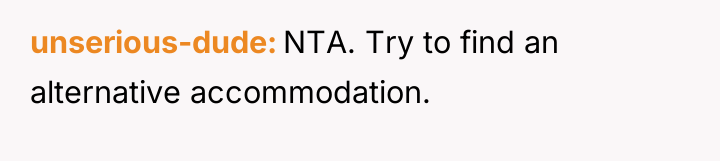 unserious-dude NTA. Try to find an alternative accommodation.