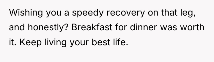 Wishing you a speedy recovery on that leg, and honestly?...