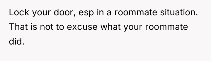 Lock your door, esp in a roommate situation. That is...