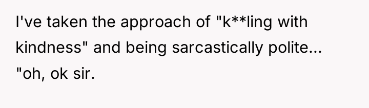 I've taken the approach of "k**ling with kindness" and being...