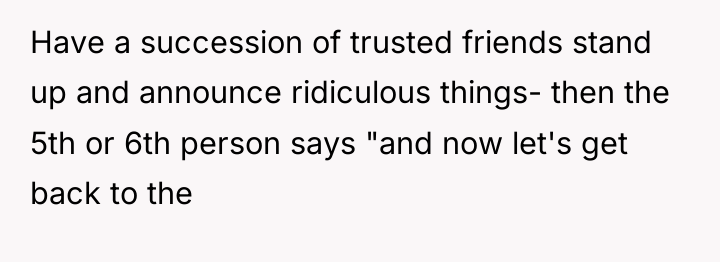 Have a succession of trusted friends stand up and announce...