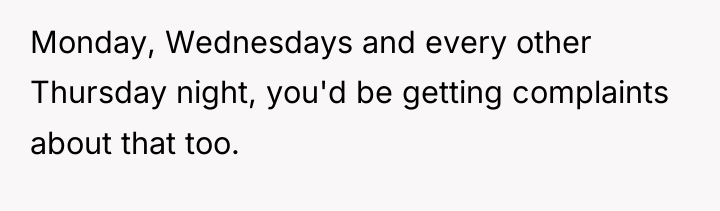 Monday, Wednesdays and every other Thursday night, you'd be getting...