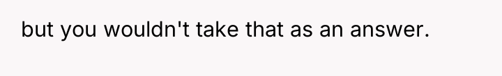 but you wouldn't take that as an answer.