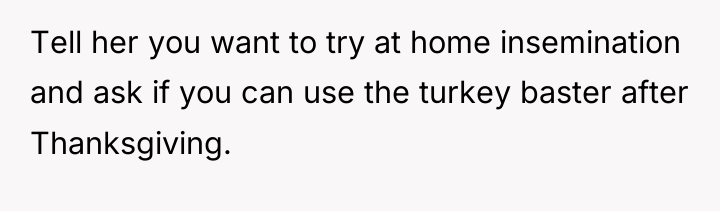 Tell her you want to try at home insemination and...