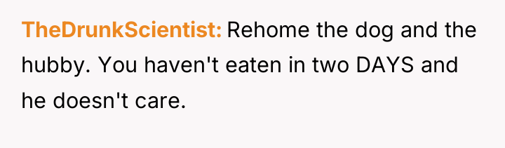 TheDrunkScientist Rehome the dog and the hubby. You haven't eaten...