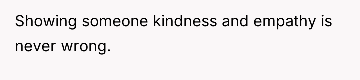 Showing someone kindness and empathy is never wrong.