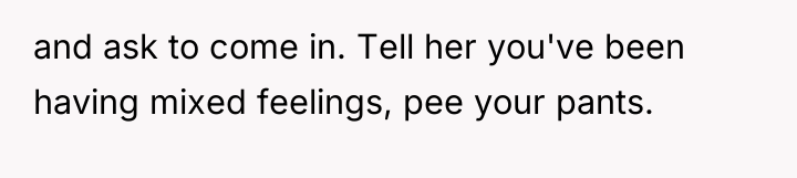 and ask to come in. Tell her you've been having...