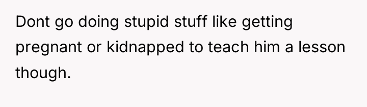 Dont go doing stupid stuff like getting pregnant or kidnapped...