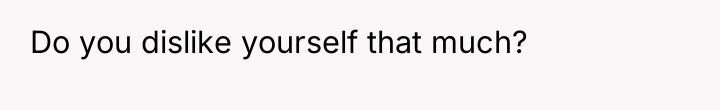 Do you dislike yourself that much?