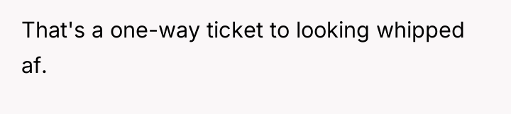 That's a one-way ticket to looking whipped af.