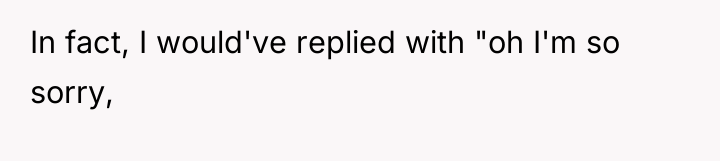 In fact, I would've replied with "oh I'm so sorry,